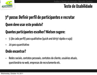 Análise e Design de Interação / Marcello Cardoso

                                                                   Teste de Usabilidade

    3º passo: Definir perfil de participantes e recrutar
     Quem deve usar este produto?
     Quantos participantes escolher? Nielsen sugere:
     • 5 (de cada perfil) para qualitativo (quick and dirty! rápido e sujo)
     • 20 para quantitativo
     Onde encontrar?
     • Redes sociais, contatos pessoais, contatos do cliente, usuários atuais,
         questionário na web, empresas de recrutamento etc.


Wednesday, October 19, 2011
 