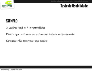 Análise e Design de Interação / Marcello Cardoso

                                                                 Teste de Usabilidade


      EXEMPLO
      2 usuários lead e 4 intermediários

      Pessoas que procuram ou procuraram imóveis recentemente.

      Contatos não fornecidos pelo cliente.




Wednesday, October 19, 2011       sequência de uso
 