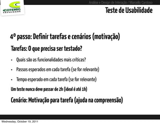 Análise e Design de Interação / Marcello Cardoso

                                                                         Teste de Usabilidade


      4º passo: Definir tarefas e cenários (motivação)
      Tarefas: O que precisa ser testado?
      • Quais são as funcionalidades mais críticas?
      • Passos esperados em cada tarefa (se for relevante)
      • Tempo esperado em cada tarefa (se for relevante)
      Um teste nunca deve passar de 2h (ideal é até 1h)

      Cenário: Motivação para tarefa (ajuda na compreensão)

Wednesday, October 19, 2011               sequência de uso
 