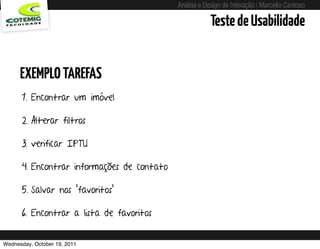 Análise e Design de Interação / Marcello Cardoso

                                                                 Teste de Usabilidade


      EXEMPLO TAREFAS
      1. Encontrar um imóvel

      2. Alterar filtros

      3. verificar IPTU

      4. Encontrar informações de contato

      5. Salvar nos “favoritos”

      6. Encontrar a lista de favoritos


Wednesday, October 19, 2011       sequência de uso
 