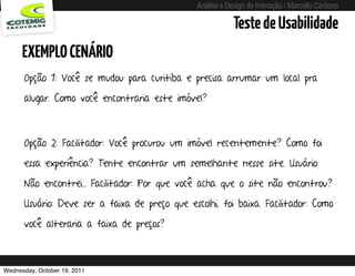 Análise e Design de Interação / Marcello Cardoso

                                                                   Teste de Usabilidade
      EXEMPLO CENÁRIO
      Opção 1: Você se mudou para curitiba e precisa arrumar um local pra

      alugar. Como você encontraria este imóvel?



      Opção 2: Facilitador: Você procurou um imóvel recentemente? Como foi

      essa experiência? Tente encontrar um semelhante nesse site. Usuário:

      Não encontrei... Facilitador: Por que você acha que o site não encontrou?

      Usuário: Deve ser a faixa de preço que escolhi, foi baixa. Facilitador: Como

      você alteraria a faixa de preços?



Wednesday, October 19, 2011         sequência de uso
 