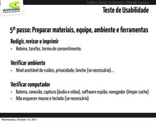 Análise e Design de Interação / Marcello Cardoso

                                                                        Teste de Usabilidade

      5º passo: Preparar materiais, equipe, ambiente e ferramentas
      Redigir, revisar e imprimir
      • Roteiro, tarefas, termo de consentimento.

      Verificar ambiente
      • Nível aceitável de ruídos, privacidade, lanche (se necessário)...

      Verificar computador
      • Bateria, conexão, captura (áudio e vídeo), software espião, navegador (limpar cache)
      • Não esquecer mouse e teclado (se necessário)


Wednesday, October 19, 2011              sequência de uso
 