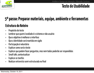 Análise e Design de Interação / Marcello Cardoso

                                                                          Teste de Usabilidade

    5º passo: Preparar materiais, equipe, ambiente e ferramentas
     Estrutura do Roteiro
     •   Propósito do teste
     •   Lembrar que quem é avaliado é o sistema e não usuário
     •   Que o objetivo é melhorar a interface
     •   Que a identidade será mantida em sigilo
     •   Participação é voluntária
     •   Explicar como será o teste
     •   Explicar que podem fazer perguntas, mas nem todas poderão ser respondidas
     •   Small talk, contextualizar
     •   Explicar as tarefas
     •   Realizar entrevista semi-estruturada no final


Wednesday, October 19, 2011                sequência de uso
 