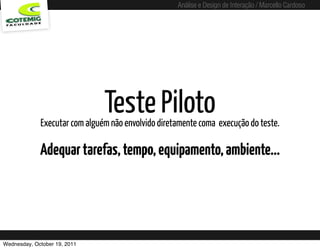 Análise e Design de Interação / Marcello Cardoso




                               Teste Piloto
             Executar com alguém não envolvido diretamente coma execução do teste.

             Adequar tarefas, tempo, equipamento, ambiente...




Wednesday, October 19, 2011
 