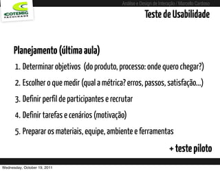 Análise e Design de Interação / Marcello Cardoso

                                                                  Teste de Usabilidade


      Planejamento (última aula)
      1. Determinar objetivos (do produto, processo: onde quero chegar?)
      2. Escolher o que medir (qual a métrica? erros, passos, satisfação...)
      3. Definir perfil de participantes e recrutar
      4. Definir tarefas e cenários (motivação)
      5. Preparar os materiais, equipe, ambiente e ferramentas
                                                                               + teste piloto
Wednesday, October 19, 2011        sequência de uso
 