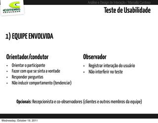 Análise e Design de Interação / Marcello Cardoso

                                                                    Teste de Usabilidade


  1) EQUIPE ENVOLVIDA

   Orientador/condutor                               Observador
   •   Orientar o participante                       • Registrar interação do usuário
   •   Fazer com que se sinta a vontade              • Não interferir no teste
   •   Responder perguntas
   •   Não induzir comportamento (tendenciar)


           Opcionais: Recepcionista e co-observadores (clientes e outros membros da equipe)


Wednesday, October 19, 2011
 