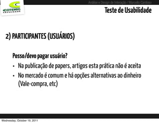 Análise e Design de Interação / Marcello Cardoso

                                                       Teste de Usabilidade


  2) PARTICIPANTES (USUÁRIOS)

        Posso/devo pagar usuário?
        • Na publicação de papers, artigos esta prática não é aceita
        • No mercado é comum e há opções alternativas ao dinheiro
          (Vale-compra, etc)




Wednesday, October 19, 2011
 