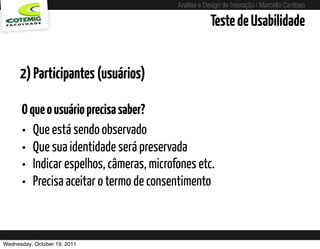 Análise e Design de Interação / Marcello Cardoso

                                                     Teste de Usabilidade


      2) Participantes (usuários)

      O que o usuário precisa saber?
      • Que está sendo observado
      • Que sua identidade será preservada
      • Indicar espelhos, câmeras, microfones etc.
      • Precisa aceitar o termo de consentimento


Wednesday, October 19, 2011
 
