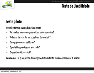 Análise e Design de Interação / Marcello Cardoso

                                                                         Teste de Usabilidade


      Teste piloto
      Permite testar as condições do teste
      • As tarefas foram compreendidas pelos usuários?
      •   Todas as tarefas foram possíveis de concluir?
      •   Os equipamentos estão ok?
      •   O protótipo precisa ser ajustado?
      •   O questionário está ok?
      Envolvidos: 1 a 3 (depende da complexidade do teste, mas normalmente 1 basta)



Wednesday, October 19, 2011               sequência de uso
 