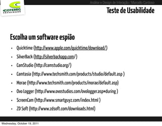 Análise e Design de Interação / Marcello Cardoso

                                                                         Teste de Usabilidade


      Escolha um software espião
      •   Quicktime (http://www.apple.com/quicktime/download/)
      •   SilverBack (http://silverbackapp.com/)
      •   CamStudio (http://camstudio.org/)
      •   Camtasia (http://www.techsmith.com/products/studio/default.asp )
      •   Morae (http://www.techsmith.com/products/morae/default.asp)
      •   Ovo Logger (http://www.ovostudios.com/ovologger.asp#during )
      •   ScreenCam (http://www.smartguyz.com/index.html )
      •   ZD Soft (http://www.zdsoft.com/downloads.html)

Wednesday, October 19, 2011               sequência de uso
 