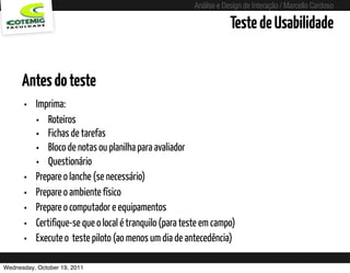 Análise e Design de Interação / Marcello Cardoso

                                                                        Teste de Usabilidade


      Antes do teste
      • Imprima:
        • Roteiros
        • Fichas de tarefas
        • Bloco de notas ou planilha para avaliador
        • Questionário
      • Prepare o lanche (se necessário)
      • Prepare o ambiente físico
      • Prepare o computador e equipamentos
      • Certifique-se que o local é tranquilo (para teste em campo)
      • Execute o  teste piloto (ao menos um dia de antecedência)
Wednesday, October 19, 2011              sequência de uso
 