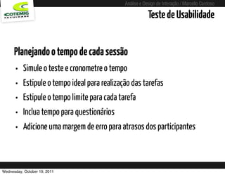 Análise e Design de Interação / Marcello Cardoso

                                                               Teste de Usabilidade


      Planejando o tempo de cada sessão
      • Simule o teste e cronometre o tempo
      • Estipule o tempo ideal para realização das tarefas
      • Estipule o tempo limite para cada tarefa
      • Inclua tempo para questionários
      • Adicione uma margem de erro para atrasos dos participantes


Wednesday, October 19, 2011     sequência de uso
 
