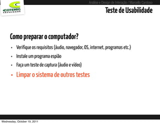 Análise e Design de Interação / Marcello Cardoso

                                                                       Teste de Usabilidade


      Como preparar o computador?
      • Verifique os requisitos (áudio, navegador, OS, internet, programas etc.)
      • Instale um programa espião
      • Faça um teste de captura (áudio e vídeo)
      • Limpar o sistema de outros testes




Wednesday, October 19, 2011             sequência de uso
 