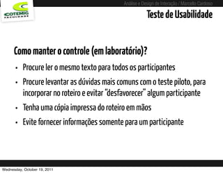 Análise e Design de Interação / Marcello Cardoso

                                                                  Teste de Usabilidade


      Como manter o controle (em laboratório)?
      • Procure ler o mesmo texto para todos os participantes
      • Procure levantar as dúvidas mais comuns com o teste piloto, para
          incorporar no roteiro e evitar “desfavorecer” algum participante
      • Tenha uma cópia impressa do roteiro em mãos
      • Evite fornecer informações somente para um participante


Wednesday, October 19, 2011        sequência de uso
 
