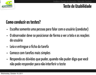 Análise e Design de Interação / Marcello Cardoso

                                                         Teste de Usabilidade


      Como conduzir os testes?
      • Escolha somente uma pessoa para falar com o usuário (condutor)
      • O observador deve se posicionar de forma a ver a tela e as reações
          do usuário
      • Leia e entregue a ficha da tarefa
      • Comece com tarefas mais simples
      • Responda as dúvidas que puder, quando não puder diga que você
          não pode responder para não interferir o teste

Wednesday, October 19, 2011
 