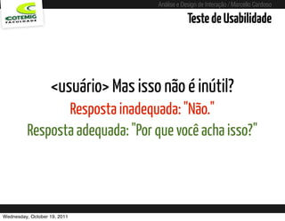 Análise e Design de Interação / Marcello Cardoso

                                                              Teste de Usabilidade



                   <usuário> Mas isso não é inútil?
                 Resposta inadequada: "Não."
          Resposta adequada: "Por que você acha isso?"



Wednesday, October 19, 2011    sequência de uso
 