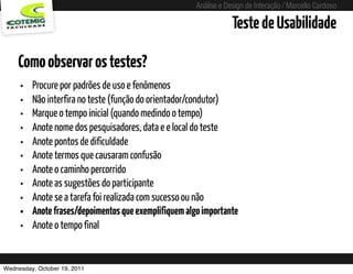 Análise e Design de Interação / Marcello Cardoso

                                                                        Teste de Usabilidade

    Como observar os testes?
     •   Procure por padrões de uso e fenômenos
     •   Não interfira no teste (função do orientador/condutor)
     •   Marque o tempo inicial (quando medindo o tempo)
     •   Anote nome dos pesquisadores, data e e local do teste
     •   Anote pontos de dificuldade
     •   Anote termos que causaram confusão
     •   Anote o caminho percorrido
     •   Anote as sugestões do participante
     •   Anote se a tarefa foi realizada com sucesso ou não
     •   Anote frases/depoimentos que exemplifiquem algo importante
     •   Anote o tempo final


Wednesday, October 19, 2011              sequência de uso
 