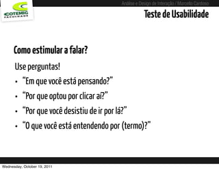 Análise e Design de Interação / Marcello Cardoso

                                                   Teste de Usabilidade


      Como estimular a falar?
      Use perguntas!
      • “Em que você está pensando?”
      • “Por que optou por clicar aí?”
      • “Por que você desistiu de ir por lá?”
      • “O que você está entendendo por (termo)?”


Wednesday, October 19, 2011
 