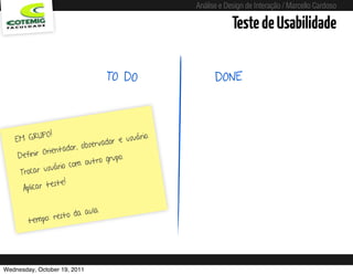 Análise e Design de Interação / Marcello Cardoso

                                                                                    Teste de Usabilidade

                                      TO DO                                   DONE



              PO !                              uário.
    EM GRU                           do r e u s
                           observa
              Orie ntador,
     Definir                         grupo.
                          m o u t ro
                 uário co
      Trocar us
                 este!
       Aplicar t

                        aula
               resto da
        tempo:




Wednesday, October 19, 2011                          sequência de uso
 