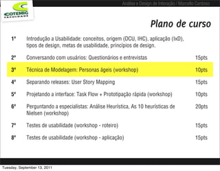 Análise e Design de Interação / Marcello Cardoso



                                                                         Plano de curso
    1ª       Introdução a Usabilidade: conceitos, origem (DCU, IHC), aplicação (IxD),
             tipos de design, metas de usabilidade, princípios de design.

    2ª       Conversando com usuários: Questionários e entrevistas                                15pts

    3ª       Técnica de Modelagem: Personas ágeis (workshop)                                      10pts

    4ª       Separando releases: User Story Mapping                                               15pts

    5ª       Projetando a interface: Task Flow + Prototipação rápida (workshop)                   10pts

    6ª       Perguntando a especialistas: Análise Heurística, As 10 heurísticas de                20pts
             Nielsen (workshop)

    7ª       Testes de usabilidade (workshop - roteiro)                                           15pts

    8ª       Testes de usabilidade (workshop - aplicação)                                         15pts




Tuesday, September 13, 2011
 