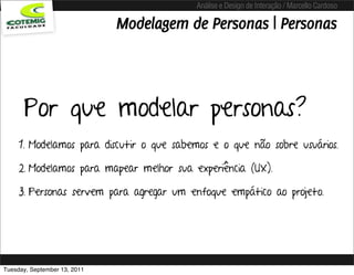Análise e Design de Interação / Marcello Cardoso

                              Modelagem de Personas | Personas



      Por que modelar personas?
     1. Modelamos para discutir o que sabemos e o que não sobre usuários.

     2. Modelamos para mapear melhor sua experiência (UX).

     3. Personas servem para agregar um enfoque empático ao projeto.




Tuesday, September 13, 2011
 