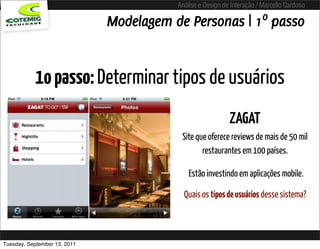 Análise e Design de Interação / Marcello Cardoso

                              Modelagem de Personas | 1º passo


           1o passo: Determinar tipos de usuários
                                                            ZAGAT
                                          Site que oferece reviews de mais de 50 mil
                                                 restaurantes em 100 países.

                                             Estão investindo em aplicações mobile.

                                           Quais os tipos de usuários desse sistema?



Tuesday, September 13, 2011
 