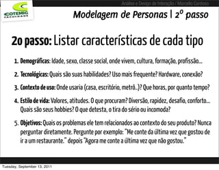 Análise e Design de Interação / Marcello Cardoso

                                 Modelagem de Personas | 2º passo

     2o passo: Listar características de cada tipo
      1. Demográficas: Idade, sexo, classe social, onde vivem, cultura, formação, profissão...
      2. Tecnológicas: Quais são suas habilidades? Uso mais frequente? Hardware, conexão?
      3. Contexto de uso: Onde usaria (casa, escritório, metrô..)? Que horas, por quanto tempo?
      4. Estilo de vida: Valores, atitudes. O que procuram? Diversão, rapidez, desafio, conforto...
         Quais são seus hobbies? O que detesta, o tira do sério ou incomoda?
      5. Objetivos: Quais os problemas ele tem relacionados ao contexto do seu produto? Nunca
         perguntar diretamente. Pergunte por exemplo: “Me conte da última vez que gostou de
         ir a um restaurante.” depois “Agora me conte a última vez que não gostou.”


Tuesday, September 13, 2011
 