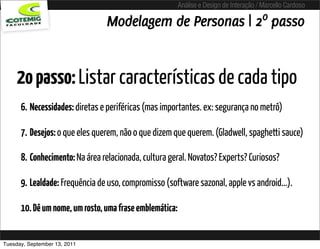 Análise e Design de Interação / Marcello Cardoso

                                Modelagem de Personas | 2º passo


     2o passo: Listar características de cada tipo
      6. Necessidades: diretas e periféricas (mas importantes. ex: segurança no metrô)

      7. Desejos: o que eles querem, não o que dizem que querem. (Gladwell, spaghetti sauce)

      8. Conhecimento: Na área relacionada, cultura geral. Novatos? Experts? Curiosos?

      9. Lealdade: Frequência de uso, compromisso (software sazonal, apple vs android...).

      10. Dê um nome, um rosto, uma frase emblemática:


Tuesday, September 13, 2011
 