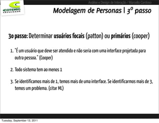 Análise e Design de Interação / Marcello Cardoso

                                Modelagem de Personas | 3º passo


     3o passo: Determinar usuários focais (patton) ou primários (cooper)

      1. "É um usuário que deve ser atendido e não seria com uma interface projetada para
         outra pessoa." (Cooper)

      2. Todo sistema tem ao menos 1

      3. Se identificamos mais de 1, temos mais de uma interface. Se identificarmos mais de 3,
         temos um problema. (citar ML)




Tuesday, September 13, 2011
 