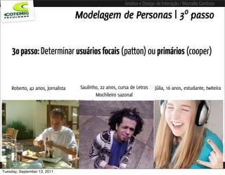 Análise e Design de Interação / Marcello Cardoso

                                   Modelagem de Personas | 3º passo


     3o passo: Determinar usuários focais (patton) ou primários (cooper)


    Roberto, 42 anos, Jornalista    Saulinho, 22 anos, cursa de Letras    Júlia, 16 anos, estudante, twiteira
                                           Mochileiro sazonal




Tuesday, September 13, 2011
 