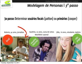 Análise e Design de Interação / Marcello Cardoso

                                   Modelagem de Personas | 3º passo


     3o passo: Determinar usuários focais (patton) ou primários (cooper)


    Roberto, 42 anos, Jornalista    Saulinho, 22 anos, cursa de Letras    Júlia, 16 anos, estudante, twiteira
                                           Mochileiro sazonal




                                                                                                   pa não
                                                                                                     ga
        al




                                      zo rio
     foc




                                          l
                                    sa uá
                                        na
                                      us




Tuesday, September 13, 2011
 