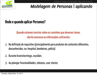 Análise e Design de Interação / Marcello Cardoso

                                Modelagem de Personas | aplicando


     Onde e quando aplicar Personas?

                   Quando estamos incertos sobre os caminhos que devemos tomar,
                            não há consenso ou informações suficientes

     1. Na definição de requisitos (principalmente para produtos de contextos diferentes,
        desconhecidos. ex: hospital, bombeiros, polícia)

     2. Durante brainstormings, reuniões

     3. Ao planejar funcionalidades, releases, user stories


Tuesday, September 13, 2011
 