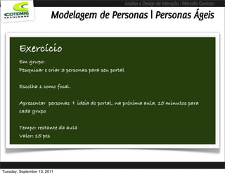 Análise e Design de Interação / Marcello Cardoso

                         Modelagem de Personas | Personas Ágeis

        Exercício
        Em grupo:
        Pesquisar e criar 3 personas para seu portal

        Escolha 1 como focal.

        Apresentar personas + ideia do portal, na próxima aula. 15 minutos para
        cada grupo

        Tempo: restante da aula
        Valor: 15 pts




Tuesday, September 13, 2011
 