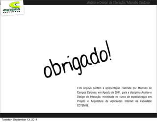 Análise e Design de Interação / Marcello Cardoso




                                     igad o!
                              o br
                                      Este arquivo contém a apresentação realizada por Marcello de
                                      Campos Cardoso, em Agosto de 2011, para a disciplina Análise e
                                      Design de Interação, ministrada no curso de especialização em
                                      Projeto e Arquitetura de Aplicações Internet na Faculdade
                                      COTEMIG.



Tuesday, September 13, 2011
 