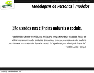 Análise e Design de Interação / Marcello Cardoso

                                    Modelagem de Personas | modelos



              São usados nas ciências naturais e sociais.
             “Economistas utilizam modelos para descrever o comportamento de mercados, físicos os
              utilizam para compreender partículas, descobrimos que usar pesquisa para criar modelos
         descritivoa de nossos usuários é uma ferramenta útil e poderosa para o Design de Interação.”
                                                                            - Cooper, About Face 3.0




Tuesday, September 13, 2011
 