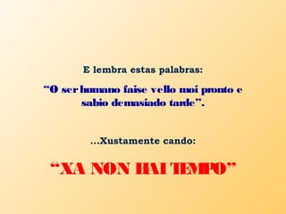 E lembra estas palabras:
“O serhumano faise vello moi pronto e
sabio demasiado tarde”.
...Xustamente cando:
“XA NON HAITEMPO”
 
