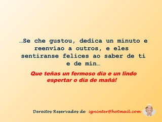 …Se che gustou, dedica un minuto e
reenvíao a outros, e eles
sentiranse felices ao saber de ti
e de min…
Que teñas un fermoso día e un lindo
espertar o día de mañá!
Dereitos Reservados de igninter@hotmail.com
 