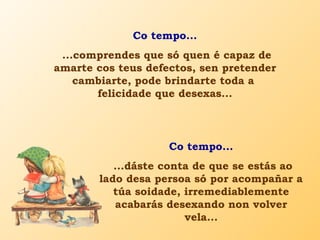 Co tempo...
...comprendes que só quen é capaz de
amarte cos teus defectos, sen pretender
cambiarte, pode brindarte toda a
felicidade que desexas...
Co tempo...
...dáste conta de que se estás ao
lado desa persoa só por acompañar a
túa soidade, irremediablemente
acabarás desexando non volver
vela...
 