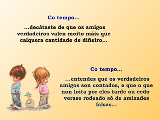 Co tempo...
...decátaste de que os amigos
verdadeiros valen moito máis que
calquera cantidade de diñeiro...
Co tempo...
...entendes que os verdadeiros
amigos son contados, e que o que
non loita por eles tarde ou cedo
verase rodeado só de amizades
falsas...
 