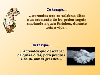 Co tempo...
...aprendes que as palabras ditas
nun momento de ira poden seguir
amolando a quen feriches, durante
toda a vida...
Co tempo...
...aprendes que desculpar
calquera o fai, pero perdoar
é só de almas grandes...
 