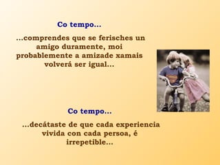 Co tempo...
...comprendes que se ferisches un
amigo duramente, moi
probablemente a amizade xamais
volverá ser igual...
Co tempo...
...decátaste de que cada experiencia
vivida con cada persoa, é
irrepetible...
 