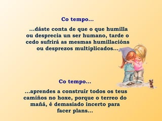 Co tempo...
...dáste conta de que o que humilla
ou desprecia un ser humano, tarde o
cedo sufrirá as mesmas humillacións
ou desprezos multiplicados...
Co tempo...
...aprendes a construír todos os teus
camiños no hoxe, porque o terreo do
mañá, é demasiado incerto para
facer plans...
 