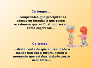 Co tempo...
...comprendes que precipitar as
cousas ou forzalas a que pasen
ocasionará que ao final non sexan
como esperabas...
Co tempo...
...dáste conta de que en realidade o
mellor non era o futuro, senón o
momento que estabas vivindo xusto
nese intre...
 