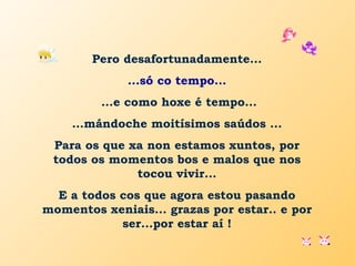 Pero desafortunadamente...
...só co tempo...
...e como hoxe é tempo...
…mándoche moitísimos saúdos ...
Para os que xa non estamos xuntos, por
todos os momentos bos e malos que nos
tocou vivir...
E a todos cos que agora estou pasando
momentos xeniais... grazas por estar.. e por
ser...por estar aí !
 
