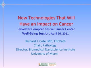New Technologies That Will Have an Impact on Cancer Sylvester Comprehensive Cancer Center Well-Being Session,  April 26, 2011   Richard J. Cote, MD, FRCPath Chair, Pathology  Director, Biomedical Nanoscience Institute University of Miami  