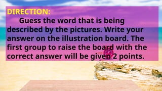 DIRECTION:
Guess the word that is being
described by the pictures. Write your
answer on the illustration board. The
first group to raise the board with the
correct answer will be given 2 points.
 
