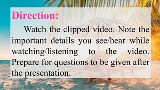 Direction:
Watch the clipped video. Note the
important details you see/hear while
watching/listening to the video.
Prepare for questions to be given after
the presentation.
 