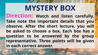 MYSTERY BOX
Direction: Watch and listen carefully.
Take note the important details that you
observe. After the short lecture, you will
be asked to choose a box. Each box has a
question to be answered by the group
representative. Three points will be given
in each correct answer.
 
