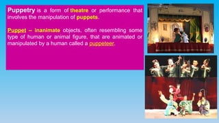 Puppetry is a form of theatre or performance that
involves the manipulation of puppets.
Puppet – inanimate objects, often resembling some
type of human or animal figure, that are animated or
manipulated by a human called a puppeteer.
 