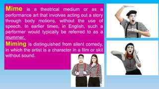 Mime is a theatrical medium or as a
performance art that involves acting out a story
through body motions, without the use of
speech. In earlier times, in English, such a
performer would typically be referred to as a
mummer.
Miming is distinguished from silent comedy,
in which the artist is a character in a film or skit
without sound.
 